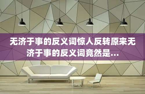 无济于事的反义词惊人反转原来无济于事的反义词竟然是...