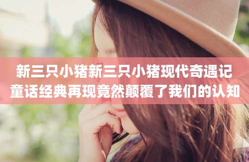 新三只小猪新三只小猪现代奇遇记童话经典再现竟然颠覆了我们的认知