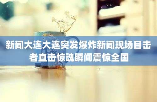 新闻大连大连突发爆炸新闻现场目击者直击惊魂瞬间震惊全国