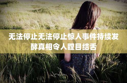 无法停止无法停止惊人事件持续发酵真相令人瞠目结舌