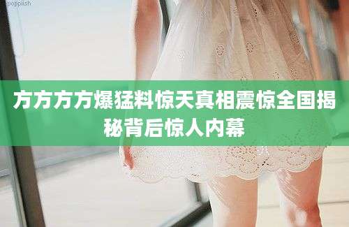 方方方方爆猛料惊天真相震惊全国揭秘背后惊人内幕