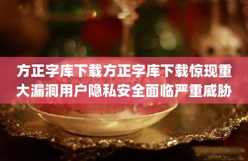 方正字库下载方正字库下载惊现重大漏洞用户隐私安全面临严重威胁