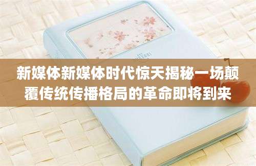 新媒体新媒体时代惊天揭秘一场颠覆传统传播格局的革命即将到来