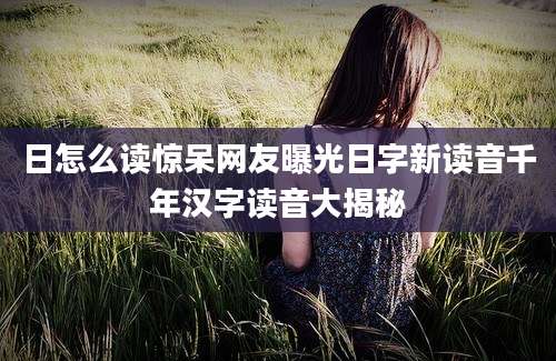 日怎么读惊呆网友曝光日字新读音千年汉字读音大揭秘