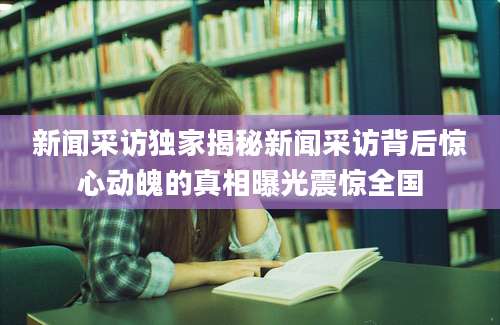新闻采访独家揭秘新闻采访背后惊心动魄的真相曝光震惊全国
