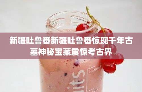 新疆吐鲁番新疆吐鲁番惊现千年古墓神秘宝藏震惊考古界