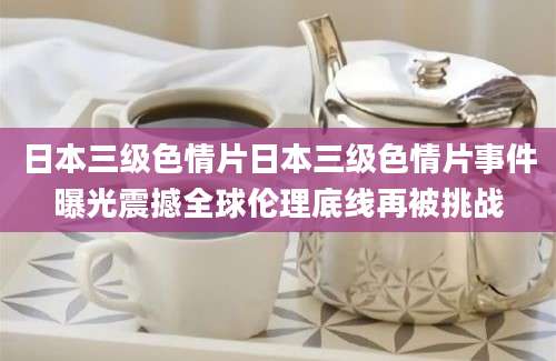 日本三级色情片日本三级色情片事件曝光震撼全球伦理底线再被挑战