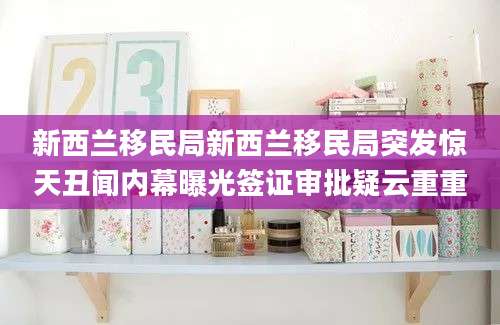新西兰移民局新西兰移民局突发惊天丑闻内幕曝光签证审批疑云重重