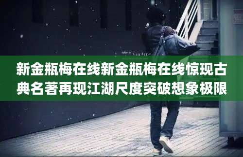 新金瓶梅在线新金瓶梅在线惊现古典名著再现江湖尺度突破想象极限