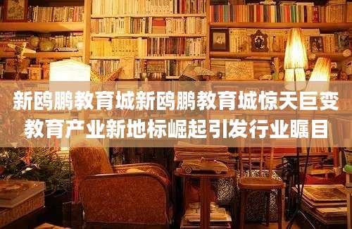 新鸥鹏教育城新鸥鹏教育城惊天巨变教育产业新地标崛起引发行业瞩目