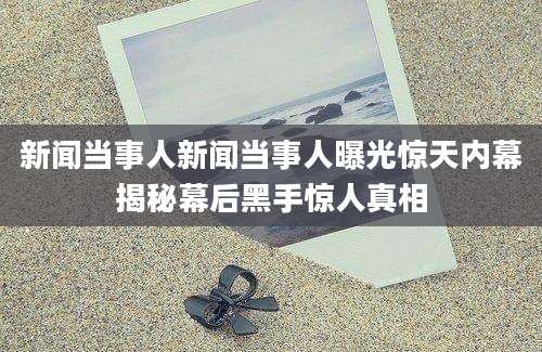新闻当事人新闻当事人曝光惊天内幕揭秘幕后黑手惊人真相