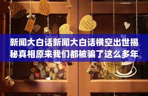 新闻大白话新闻大白话横空出世揭秘真相原来我们都被骗了这么多年