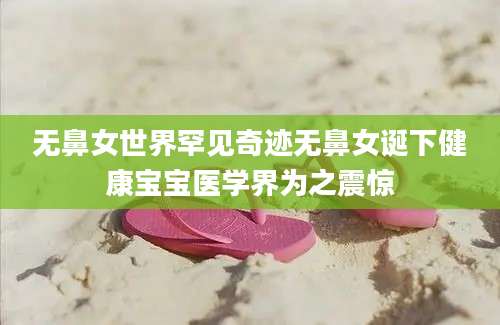无鼻女世界罕见奇迹无鼻女诞下健康宝宝医学界为之震惊