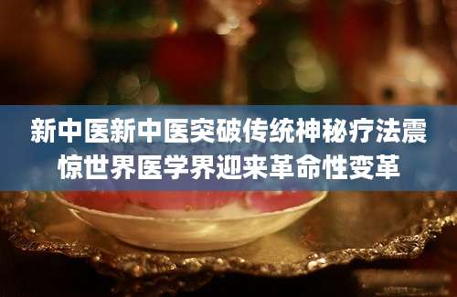 新中医新中医突破传统神秘疗法震惊世界医学界迎来革命性变革