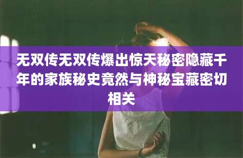 无双传无双传爆出惊天秘密隐藏千年的家族秘史竟然与神秘宝藏密切相关