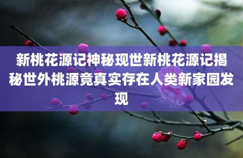 新桃花源记神秘现世新桃花源记揭秘世外桃源竟真实存在人类新家园发现