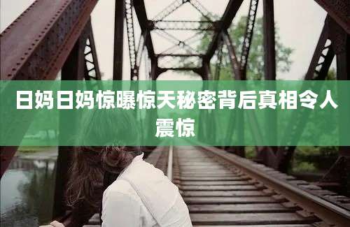 日妈日妈惊曝惊天秘密背后真相令人震惊
