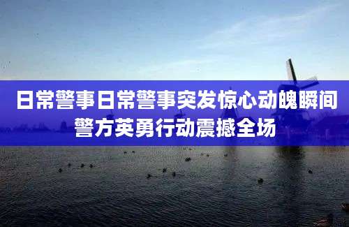 日常警事日常警事突发惊心动魄瞬间警方英勇行动震撼全场