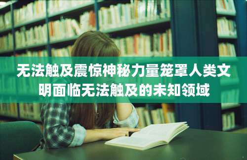 无法触及震惊神秘力量笼罩人类文明面临无法触及的未知领域