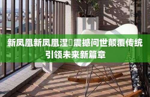 新凤凰新凤凰涅槃震撼问世颠覆传统引领未来新篇章