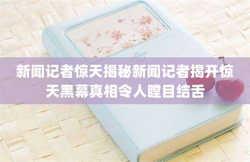 新闻记者惊天揭秘新闻记者揭开惊天黑幕真相令人瞠目结舌