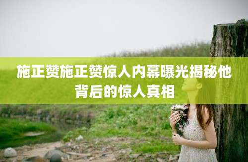 施正赞施正赞惊人内幕曝光揭秘他背后的惊人真相
