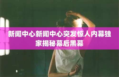 新闻中心新闻中心突发惊人内幕独家揭秘幕后黑幕