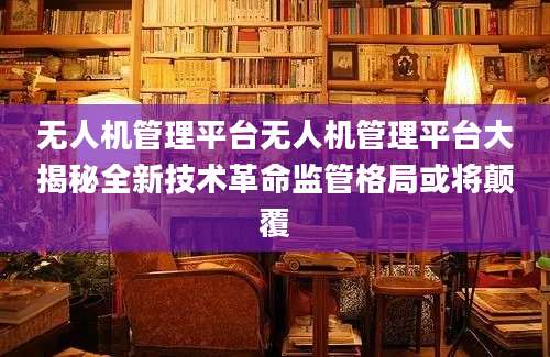 无人机管理平台无人机管理平台大揭秘全新技术革命监管格局或将颠覆