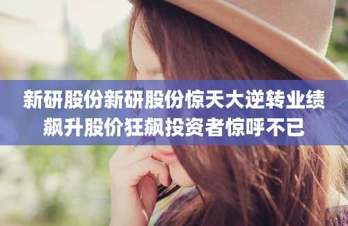 新研股份新研股份惊天大逆转业绩飙升股价狂飙投资者惊呼不已