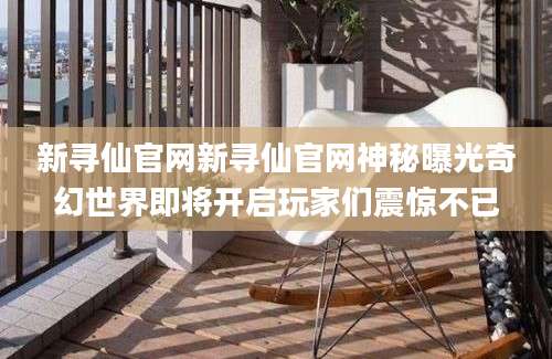 新寻仙官网新寻仙官网神秘曝光奇幻世界即将开启玩家们震惊不已