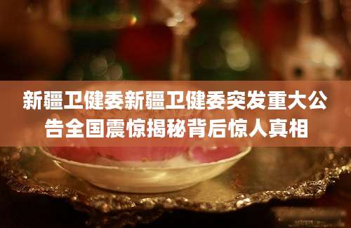 新疆卫健委新疆卫健委突发重大公告全国震惊揭秘背后惊人真相