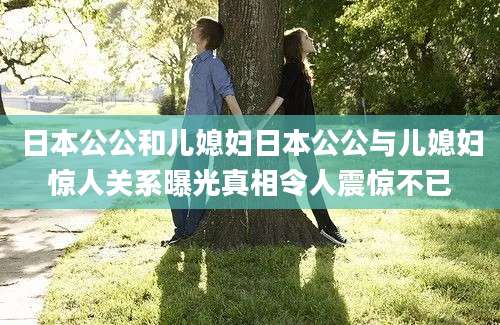 日本公公和儿媳妇日本公公与儿媳妇惊人关系曝光真相令人震惊不已