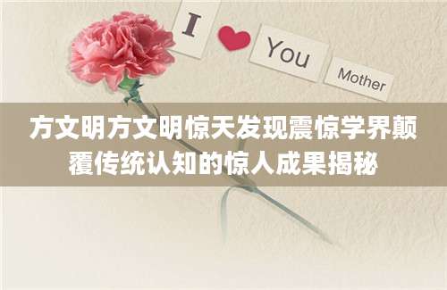 方文明方文明惊天发现震惊学界颠覆传统认知的惊人成果揭秘