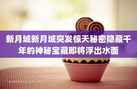 新月城新月城突发惊天秘密隐藏千年的神秘宝藏即将浮出水面