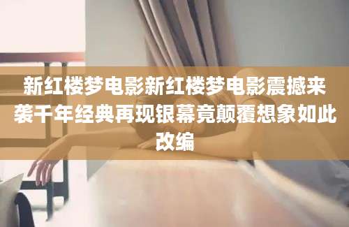 新红楼梦电影新红楼梦电影震撼来袭千年经典再现银幕竟颠覆想象如此改编