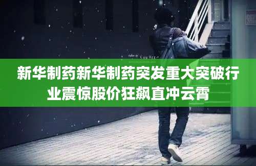 新华制药新华制药突发重大突破行业震惊股价狂飙直冲云霄