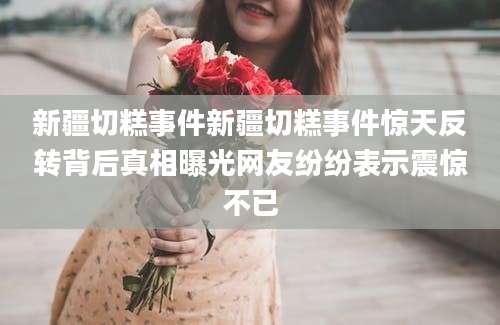 新疆切糕事件新疆切糕事件惊天反转背后真相曝光网友纷纷表示震惊不已