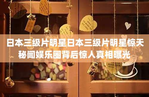 日本三级片明星日本三级片明星惊天秘闻娱乐圈背后惊人真相曝光