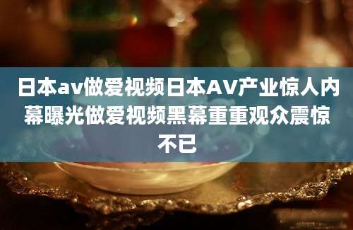 日本av做爱视频日本AV产业惊人内幕曝光做爱视频黑幕重重观众震惊不已