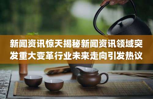 新闻资讯惊天揭秘新闻资讯领域突发重大变革行业未来走向引发热议