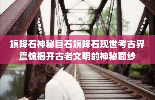旗降石神秘巨石旗降石现世考古界震惊揭开古老文明的神秘面纱