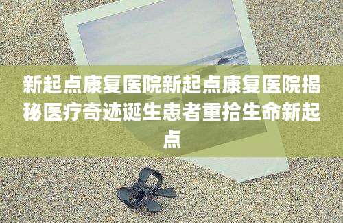 新起点康复医院新起点康复医院揭秘医疗奇迹诞生患者重拾生命新起点