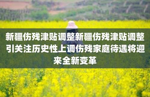 新疆伤残津贴调整新疆伤残津贴调整引关注历史性上调伤残家庭待遇将迎来全新变革