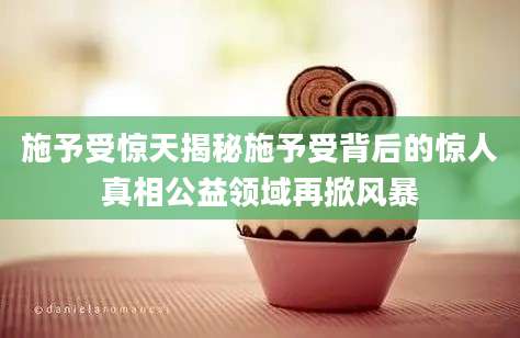 施予受惊天揭秘施予受背后的惊人真相公益领域再掀风暴
