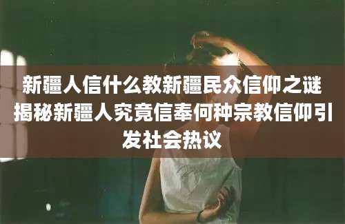 新疆人信什么教新疆民众信仰之谜揭秘新疆人究竟信奉何种宗教信仰引发社会热议