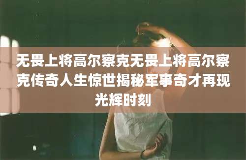 无畏上将高尔察克无畏上将高尔察克传奇人生惊世揭秘军事奇才再现光辉时刻