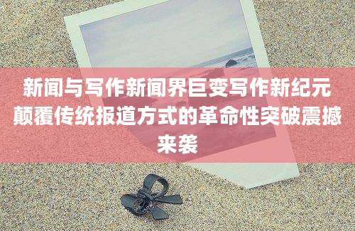 新闻与写作新闻界巨变写作新纪元颠覆传统报道方式的革命性突破震撼来袭