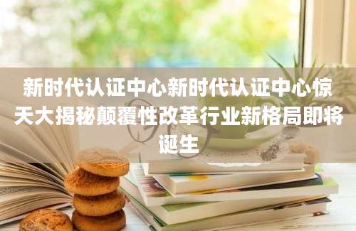 新时代认证中心新时代认证中心惊天大揭秘颠覆性改革行业新格局即将诞生