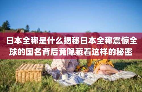 日本全称是什么揭秘日本全称震惊全球的国名背后竟隐藏着这样的秘密