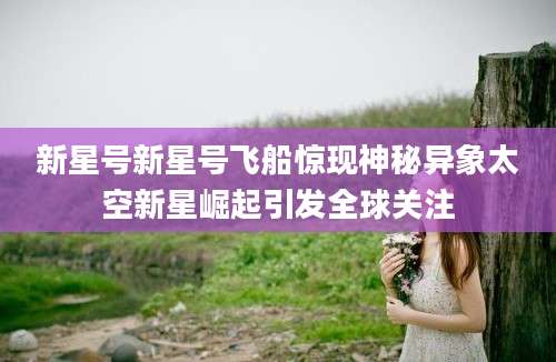 新星号新星号飞船惊现神秘异象太空新星崛起引发全球关注
